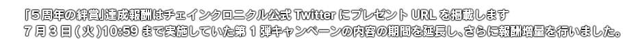「5周年の絆賞」達成報酬はチェインクロニクル公式TwitterにプレゼントURLを掲載します 7月3日(火)10:59まで実施していた第1弾キャンペーンの内容の期間を延長し、さらに報酬増量を行いました。