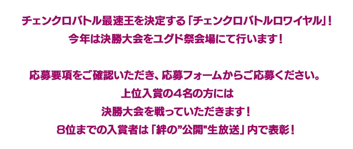 チェンクロバトル再即応を決定する「チェンクロバトルロワイヤル」!今年は決勝大会をユグド祭会場にて行います!応募要項をご確認いただき、応募フォームからご応募ください。上位入賞の4名の方には決勝大会を戦っていただきます！8位までの入賞者は「絆の“公開”生放送」内で表彰!